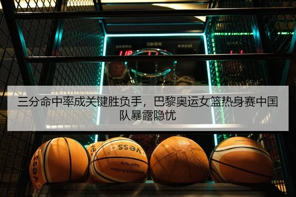 三分命中率成关键胜负手，巴黎奥运女篮热身赛中国队暴露隐忧