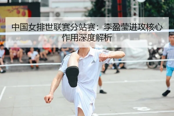 中国女排世联赛分站赛：李盈莹进攻核心作用深度解析